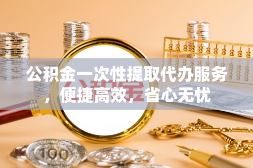 西青公积金一次性提取代办服务，便捷高效，省心无忧