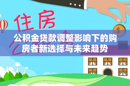 西青公积金贷款调整影响下的购房者新选择与未来趋势