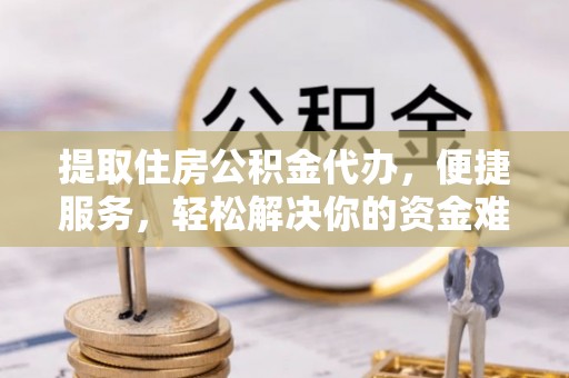 西青提取住房公积金代办，便捷服务，轻松解决你的资金难题