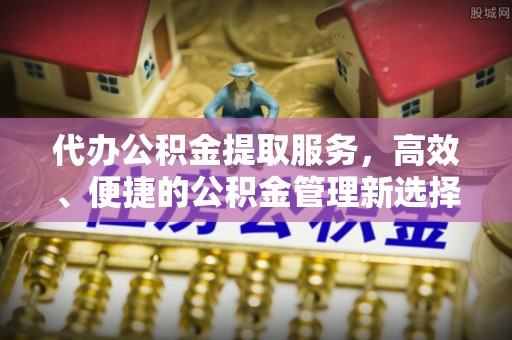 西青代办公积金提取服务，高效、便捷的公积金管理新选择
