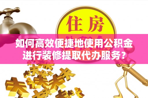 西青如何高效便捷地使用公积金进行装修提取代办服务？