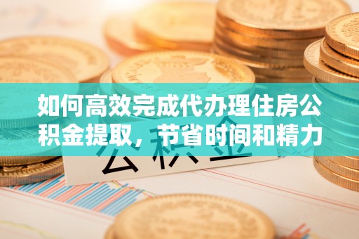 西青如何高效完成代办理住房公积金提取，节省时间和精力？