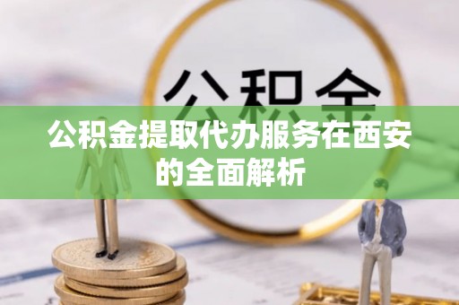 西青公积金提取代办服务在西安的全面解析