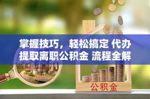 西青掌握技巧，轻松搞定 代办提取离职公积金 流程全解析