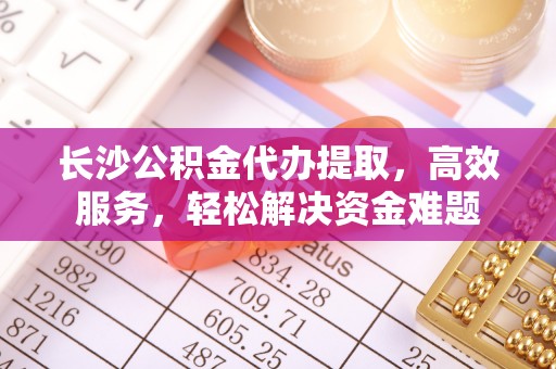 西青长沙公积金代办提取，高效服务，轻松解决资金难题
