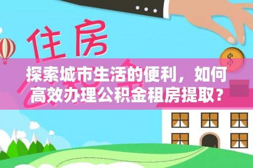 西青探索城市生活的便利，如何高效办理公积金租房提取？