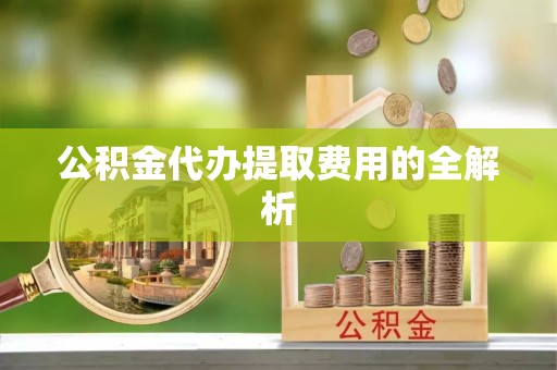 西青公积金代办提取费用的全解析