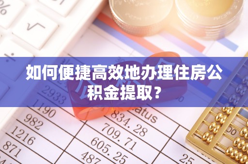 西青如何便捷高效地办理住房公积金提取？