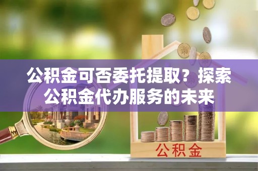 西青公积金可否委托提取？探索公积金代办服务的未来