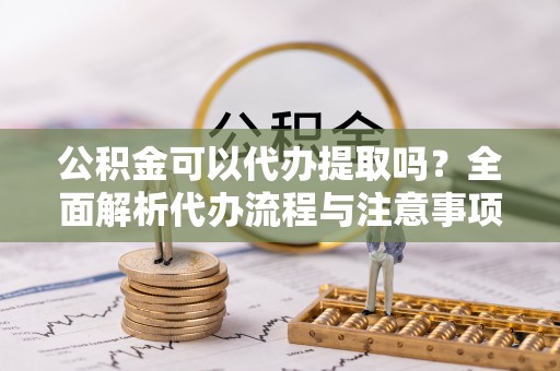 西青公积金可以代办提取吗？全面解析代办流程与注意事项