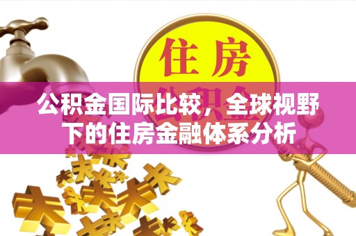 西青公积金国际比较，全球视野下的住房金融体系分析